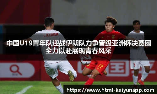 中国U19青年队迎战伊朗队力争晋级亚洲杯决赛圈全力以赴展现青春风采